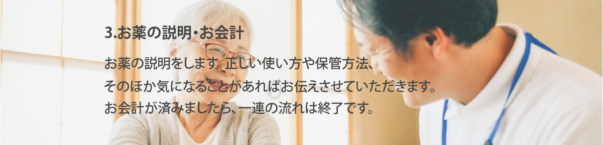 お薬の説明・お会計
お薬の説明をします。正しい使い方や保管方法、そのほか気になることがあればお伝えさせていただきます。お会計が済みましたら、一連の流れは終了です。

