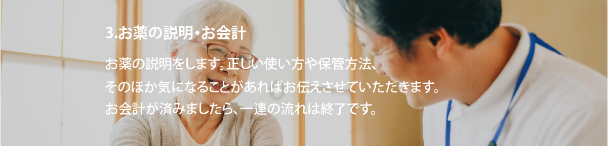 3.お薬の説明・お会計
お薬の説明をします。正しい使い方や保管方法、そのほか気になることがあればお伝えさせていただきます。お会計が済みましたら、一連の流れは終了です。
