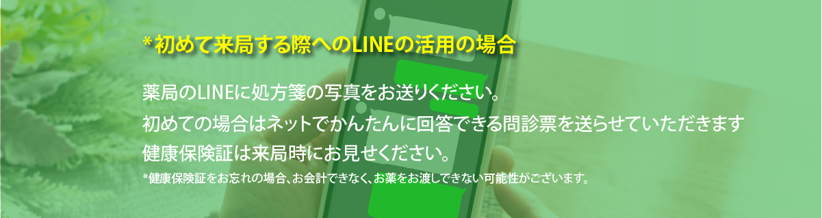 ＊始めて来局する際へのLINEの活用の場合
薬局のLINEに処方箋の写真をお送りください。
初めての場合はネットでかんたんに回答できる問診票を送らせていただきます。
健康保険証は来局時にお店ください。
+健康保険証をお忘れの場合は、お会計できなく、お薬をお渡しできない可能性がございます。