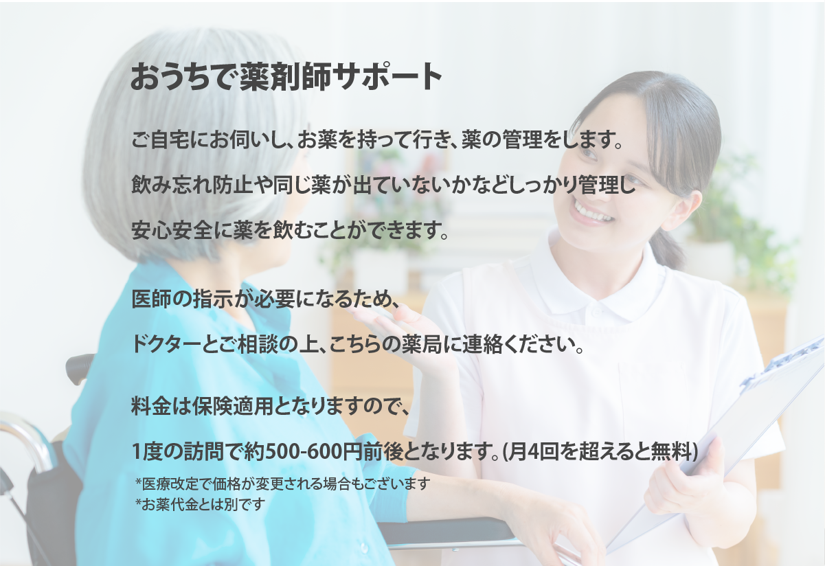 お家で薬剤師サポート
・お薬を自宅までお持ちする
・お薬が飲みやすくなる工夫のご提案からサービスも
・安心安全に薬が飲めるようになる

医師の指示が必要になるため、
ドクターとご相談の上、
こちらの薬局までご連絡ください。

料金は保険適用となるので
1度の訪問で約500-600円ほど訪問料金が必要になる可能性がございます。
(月４回を超える訪問は無料となります）
*医療改定で価格が変更される可能性がございます。
*お薬代金とは別です。